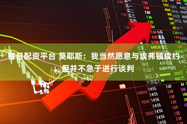 每日配资平台 莫耶斯：我当然愿意与埃弗顿续约，但并不急于进行谈判