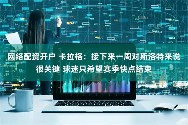 网络配资开户 卡拉格:接下来一周对斯洛特来说很关键 球迷只希望赛季快点结束