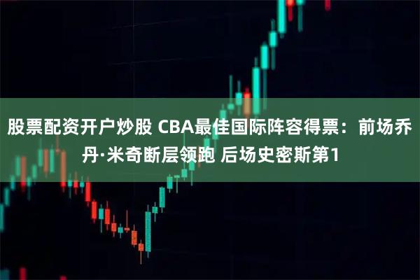 股票配资开户炒股 CBA最佳国际阵容得票：前场乔丹·米奇断层领跑 后场史密斯第1