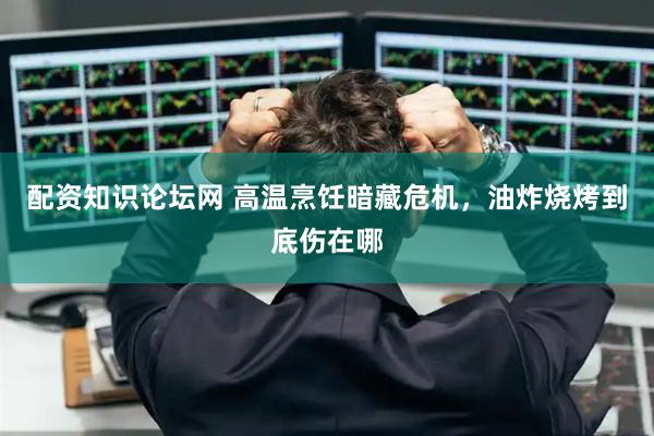 配资知识论坛网 高温烹饪暗藏危机，油炸烧烤到底伤在哪