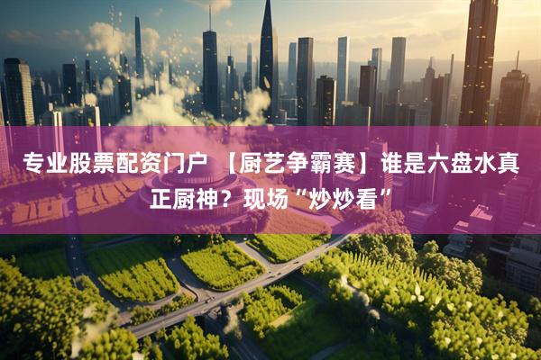 专业股票配资门户 【厨艺争霸赛】谁是六盘水真正厨神？现场“炒炒看”