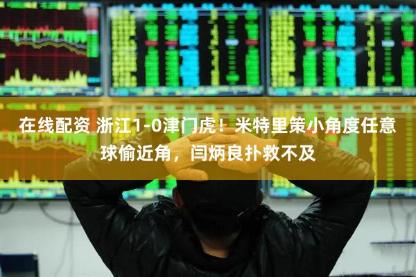 在线配资 浙江1-0津门虎！米特里策小角度任意球偷近角，闫炳良扑救不及