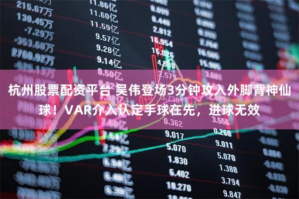 杭州股票配资平台 吴伟登场3分钟攻入外脚背神仙球！VAR介入认定手球在先，进球无效