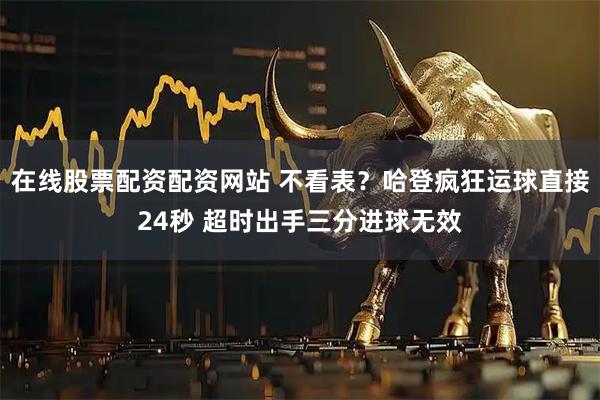 在线股票配资配资网站 不看表？哈登疯狂运球直接24秒 超时出手三分进球无效