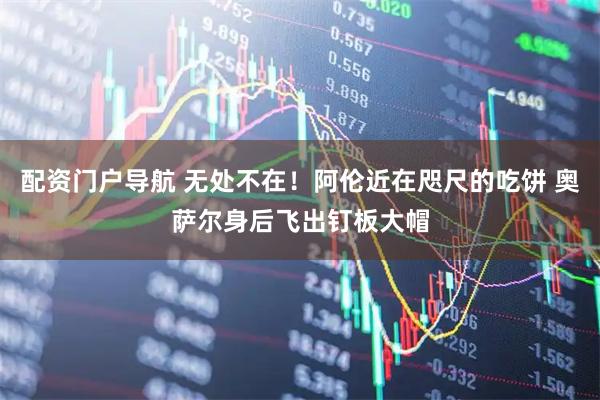 配资门户导航 无处不在！阿伦近在咫尺的吃饼 奥萨尔身后飞出钉板大帽