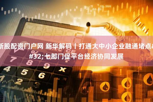 新股配资门户网 新华解码丨打通大中小企业融通堵点 七部门促平台经济协同发展