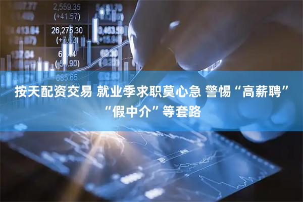 按天配资交易 就业季求职莫心急 警惕“高薪聘”“假中介”等套路