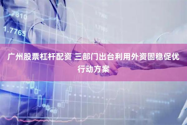 广州股票杠杆配资 三部门出台利用外资固稳促优行动方案