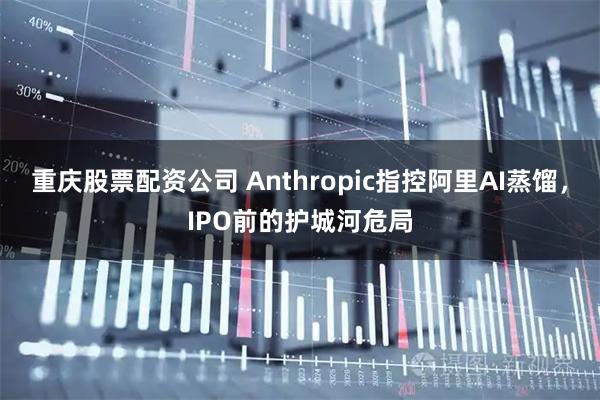 重庆股票配资公司 Anthropic指控阿里AI蒸馏，IPO前的护城河危局