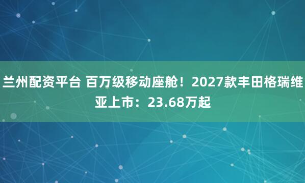 兰州配资平台 百万级移动座舱！2027款丰田格瑞维亚上市：23.68万起