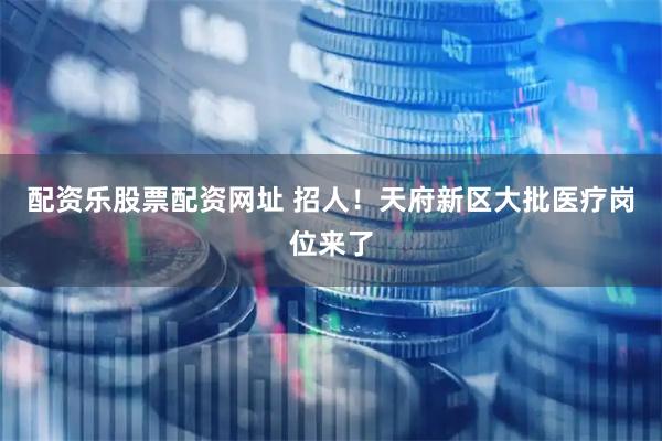 配资乐股票配资网址 招人!天府新区大批医疗岗位来了