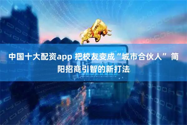 中国十大配资app 把校友变成“城市合伙人” 简阳招商引智的新打法