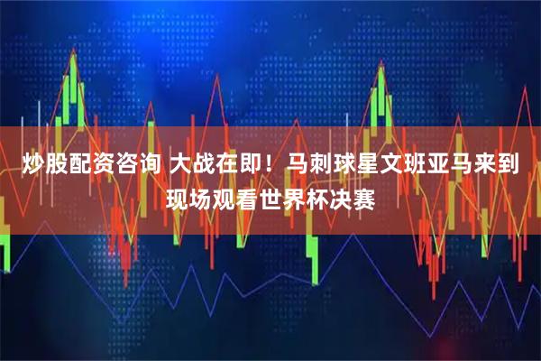 炒股配资咨询 大战在即！马刺球星文班亚马来到现场观看世界杯决赛