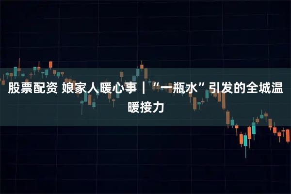 股票配资 娘家人暖心事｜“一瓶水”引发的全城温暖接力