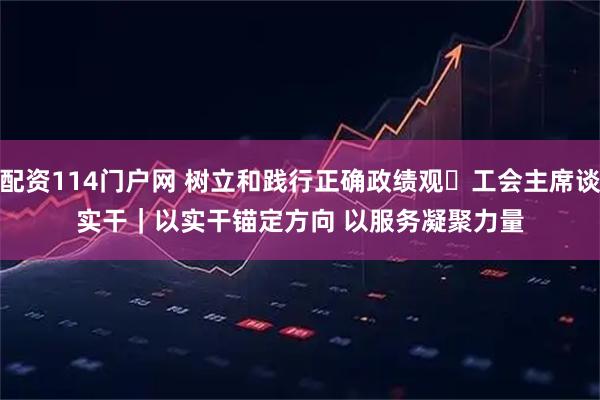 配资114门户网 树立和践行正确政绩观・工会主席谈实干｜以实干锚定方向 以服务凝聚力量