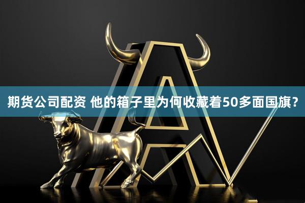 期货公司配资 他的箱子里为何收藏着50多面国旗？