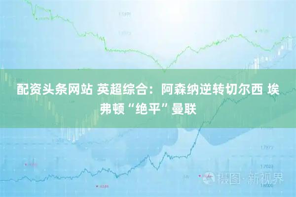 配资头条网站 英超综合：阿森纳逆转切尔西 埃弗顿“绝平”曼联