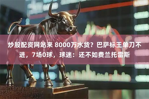 炒股配资网站来 8000万水货？巴萨标王单刀不进，7场0球，球迷：还不如费兰托雷斯