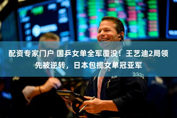 配资专家门户 国乒女单全军覆没！王艺迪2局领先被逆转，日本包揽女单冠亚军